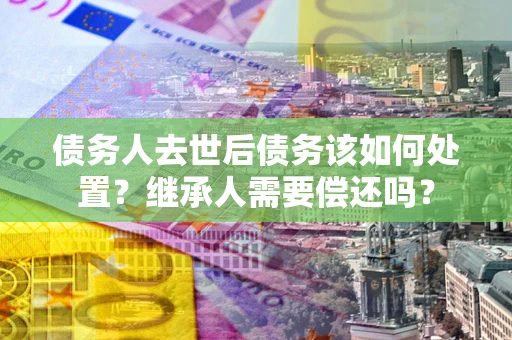 北京债务人去世后债务该如何处置？继承人需要偿还吗？