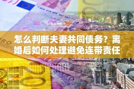 北京怎么判断夫妻共同债务？离婚后如何处理避免连带责任？